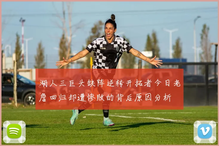 湖人三巨头缺阵逆转开拓者今日老詹回归却遭惨败的背后原因分析