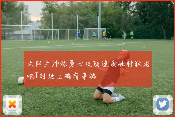 太阳主帅称勇士攻防速度独特狄龙吃T时场上确有争执