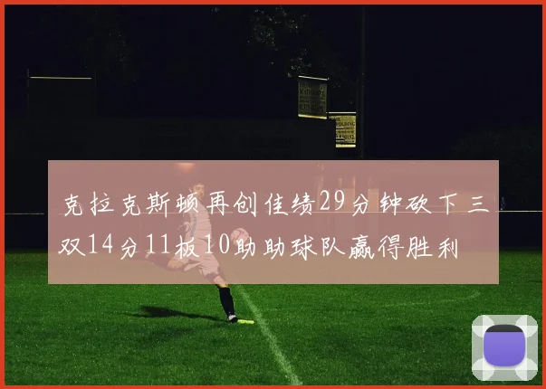 克拉克斯顿再创佳绩29分钟砍下三双14分11板10助助球队赢得胜利