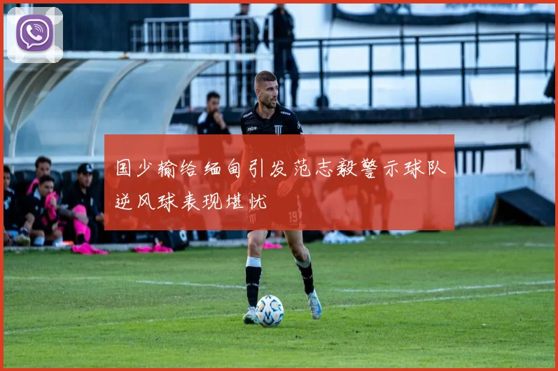 国少输给缅甸引发范志毅警示球队逆风球表现堪忧