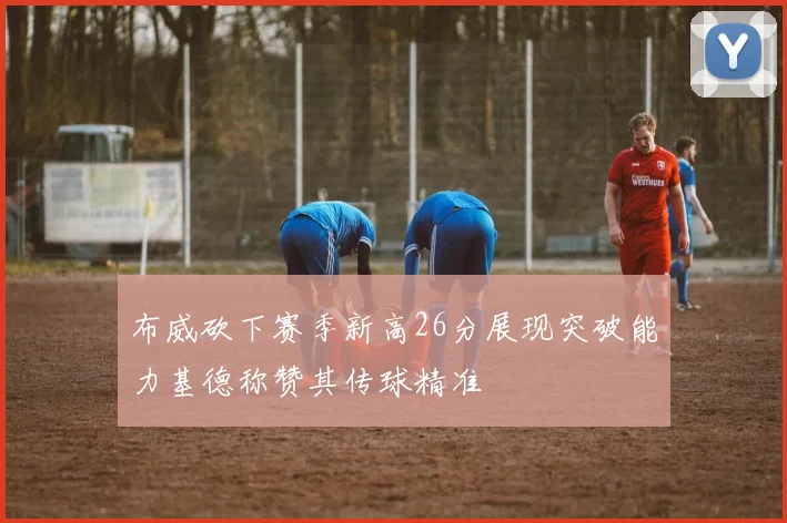 布威砍下赛季新高26分展现突破能力基德称赞其传球精准