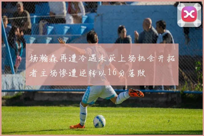 杨瀚森再遭冷遇未获上场机会开拓者主场惨遭逆转以16分落败