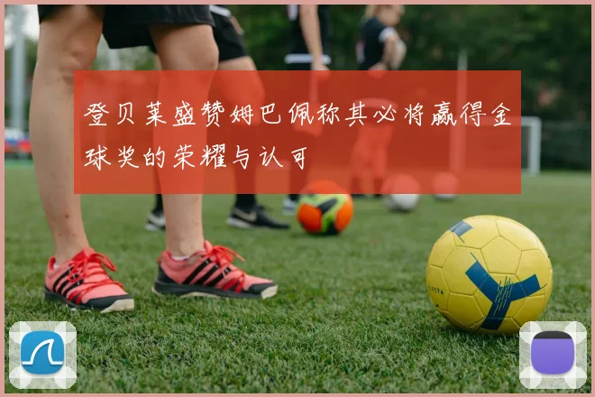 登贝莱盛赞姆巴佩称其必将赢得金球奖的荣耀与认可