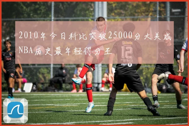 2010年今日科比突破25000分大关成NBA历史最年轻得分王