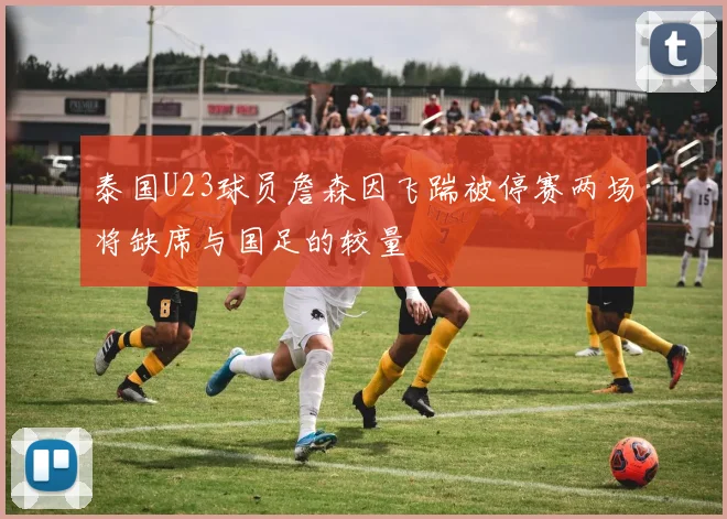 泰国U23球员詹森因飞踹被停赛两场将缺席与国足的较量