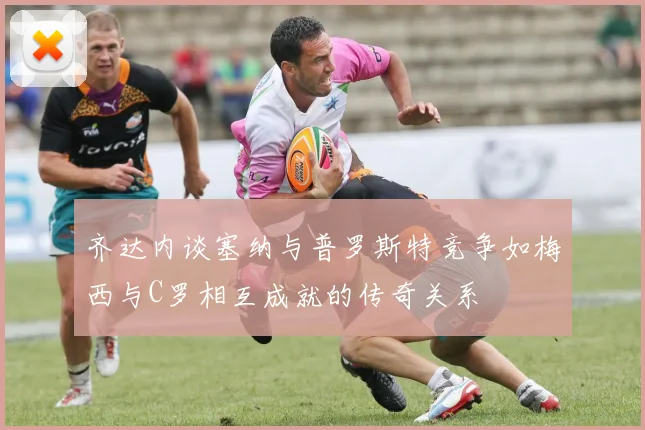 齐达内谈塞纳与普罗斯特竞争如梅西与C罗相互成就的传奇关系