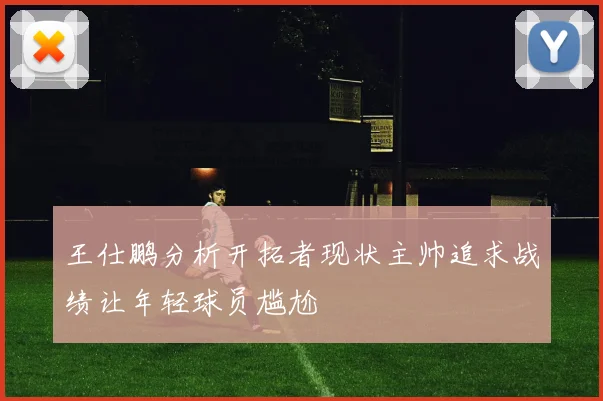 王仕鹏分析开拓者现状主帅追求战绩让年轻球员尴尬