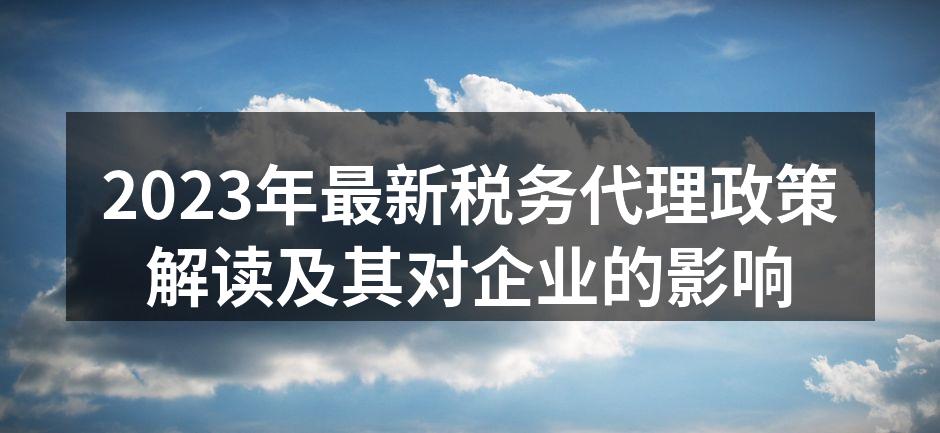 2023年最新税务代理政策解读及其对企业的影响
